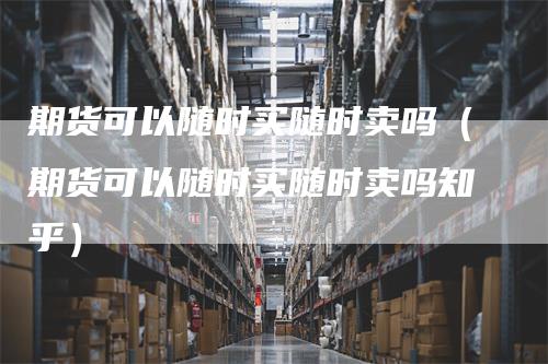 期货可以随时买随时卖吗(期货可以随时买随时卖吗知乎)