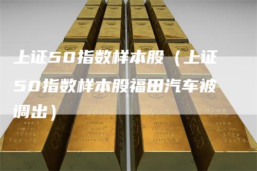 上证50指数样本股（上证50指数样本股福田汽车被调出）