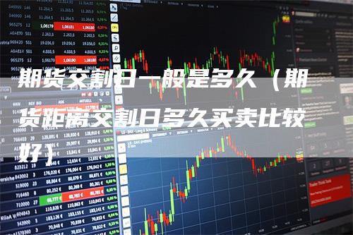 期货交割日一般是多久（期货距离交割日多久买卖比较好）