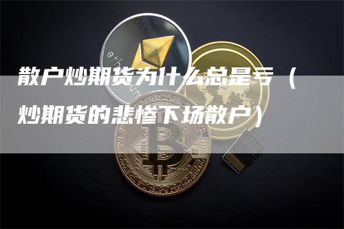 散户炒期货为什么总是亏（炒期货的悲惨下场散户）