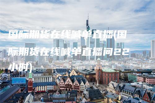 国际期货在线喊单直播(国际期货在线喊单直播间22小时)