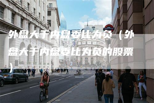 外盘大于内盘委比为负（外盘大于内盘委比为负的股票）