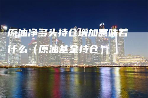 原油净多头持仓增加意味着什么(原油基金持仓)