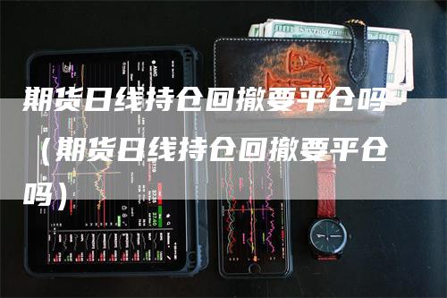期货日线持仓回撤要平仓吗（期货日线持仓回撤要平仓吗）