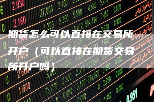 期货怎么可以直接在交易所开户(可以直接在期货交易所开户吗)