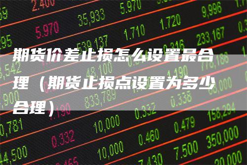 期货价差止损怎么设置最合理（期货止损点设置为多少合理）