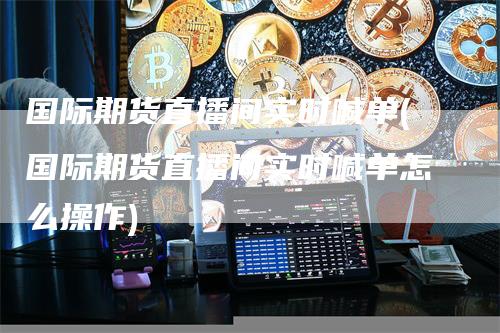 国际期货直播间实时喊单(国际期货直播间实时喊单怎么操作)