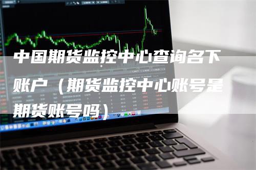 中国期货监控中心查询名下账户（期货监控中心账号是期货账号吗）