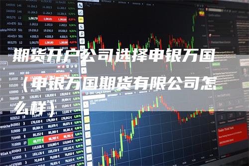 期货开户公司选择申银万国（申银万国期货有限公司怎么样）