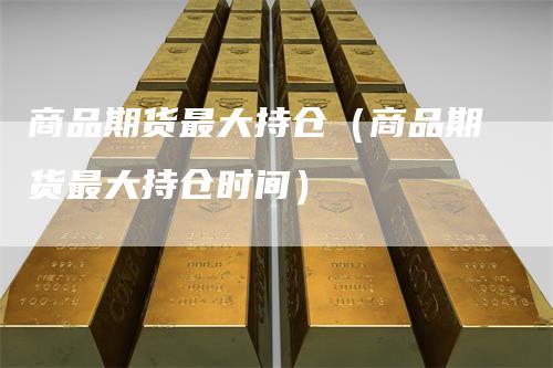 商品期货最大持仓（商品期货最大持仓时间）