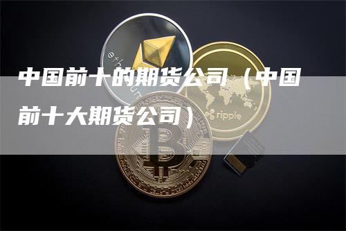 中国前十的期货公司（中国前十大期货公司）