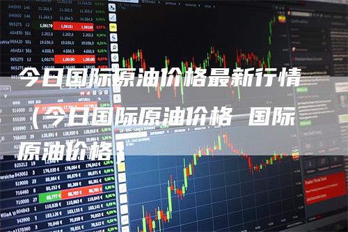 今日国际原油价格最新行情(今日国际原油价格 国际原油价格)