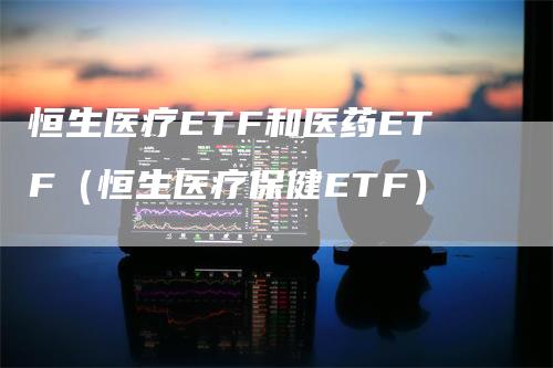恒生医疗ETF和医药ETF(恒生医疗保健ETF)