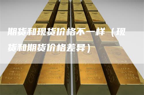期货和现货价格不一样（现货和期货价格差异）