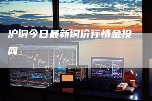 沪铜今日最新铜价行情金投网