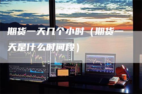 期货一天几个小时（期货一天是什么时间段）
