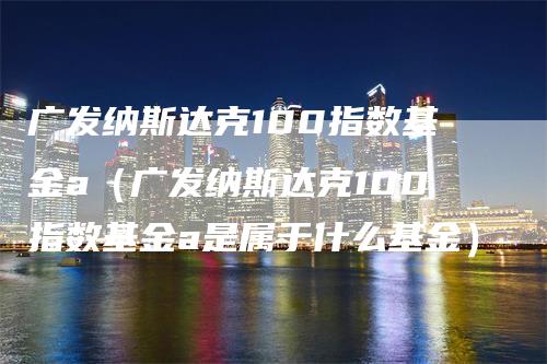广发纳斯达克100指数基金a（广发纳斯达克100指数基金a是属于什么基金）