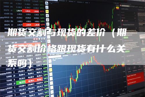 期货交割与现货的差价(期货交割价格跟现货有什么关系吗)