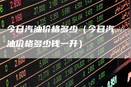 今日汽油价格多少(今日汽油价格多少钱一升)