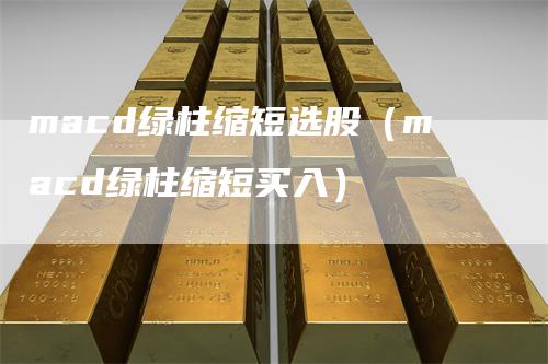 macd绿柱缩短选股（macd绿柱缩短买入）