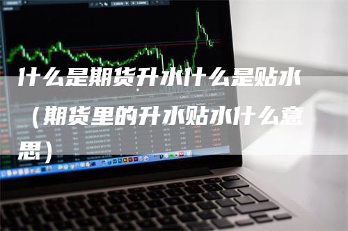 什么是期货升水什么是贴水（期货里的升水贴水什么意思）