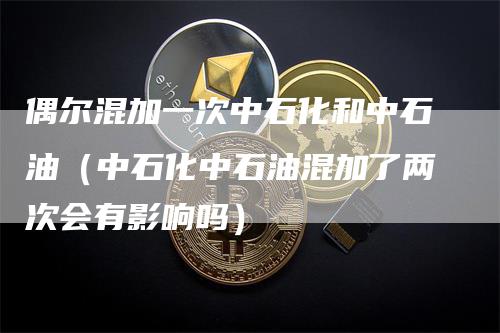 偶尔混加一次中石化和中石油(中石化中石油混加了两次会有影响吗)