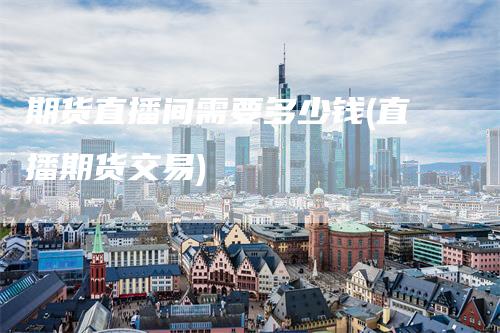 期货直播间需要多少钱(直播期货交易)