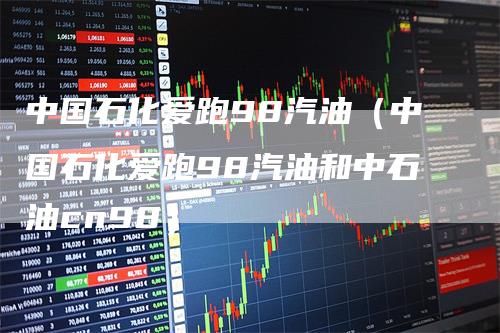 中国石化爱跑98汽油（中国石化爱跑98汽油和中石油cn98）