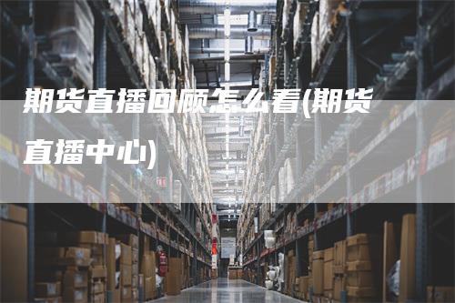 期货直播回顾怎么看(期货直播中心)