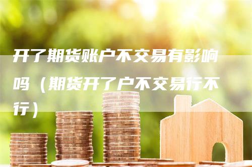 开了期货账户不交易有影响吗（期货开了户不交易行不行）