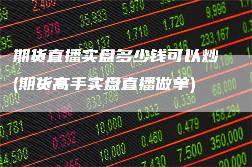 期货直播实盘多少钱可以炒(期货高手实盘直播做单)