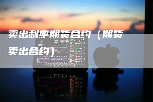 卖出利率期货合约（期货 卖出合约）