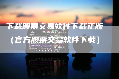 下载股票交易软件下载正版（官方股票交易软件下载）