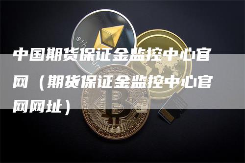 中国期货保证金监控中心官网（期货保证金监控中心官网网址）