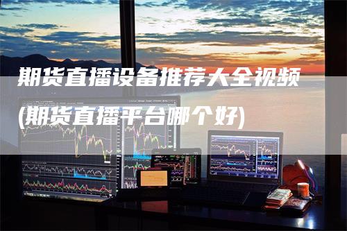 期货直播设备推荐大全视频(期货直播平台哪个好)