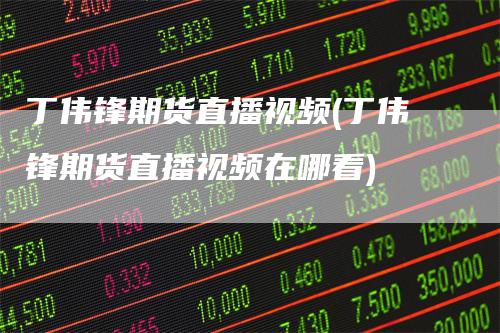 丁伟锋期货直播视频(丁伟锋期货直播视频在哪看)