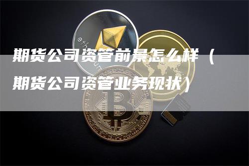 期货公司资管前景怎么样(期货公司资管业务现状)