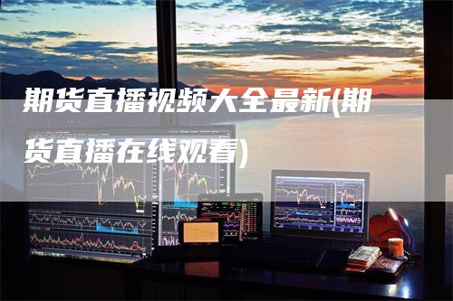 期货直播视频大全最新(期货直播在线观看)