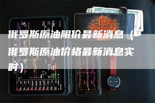 俄罗斯原油限价最新消息(俄罗斯原油价格最新消息实时)