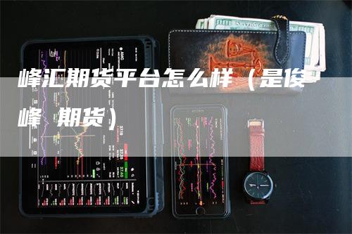 峰汇期货平台怎么样（是俊峰 期货）