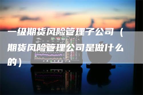 一级期货风险管理子公司（期货风险管理公司是做什么的）