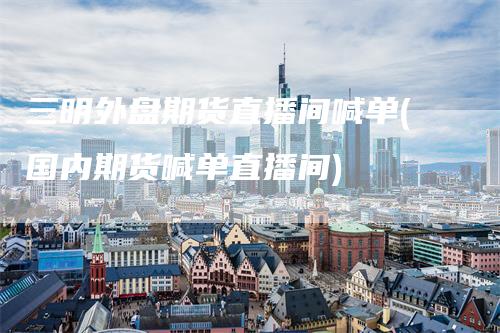 三明外盘期货直播间喊单(国内期货喊单直播间)