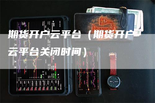 期货开户云平台（期货开户云平台关闭时间）