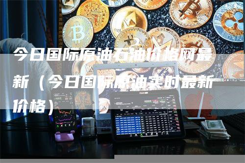 今日国际原油石油价格网最新(今日国际原油实时最新价格)