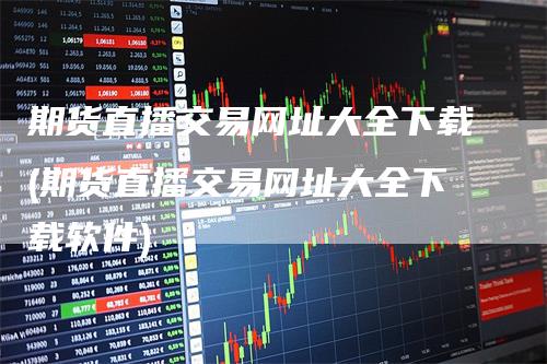 期货直播交易网址大全下载(期货直播交易网址大全下载软件)