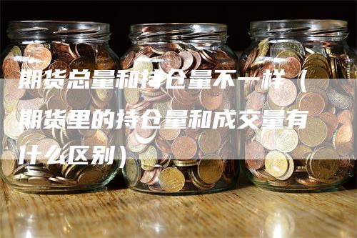 期货总量和持仓量不一样(期货里的持仓量和成交量有什么区别)