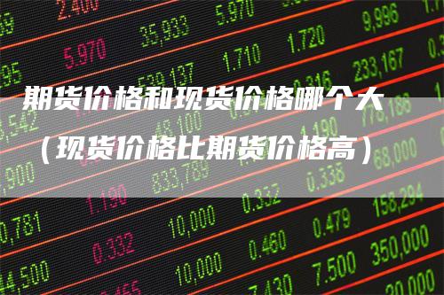 期货价格和现货价格哪个大(现货价格比期货价格高)