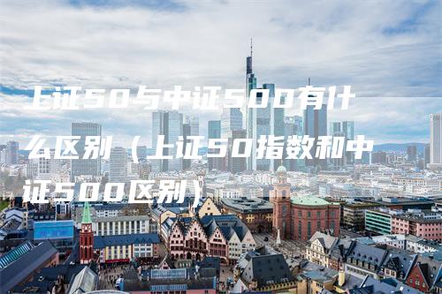 上证50与中证500有什么区别（上证50指数和中证500区别）