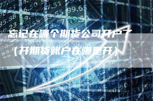 忘记在哪个期货公司开户了（开期货账户在哪里开）