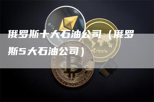 俄罗斯十大石油公司(俄罗斯5大石油公司)